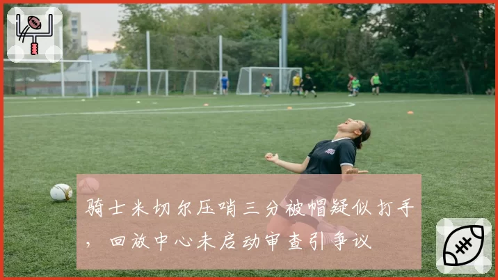 骑士米切尔压哨三分被帽疑似打手，回放中心未启动审查引争议