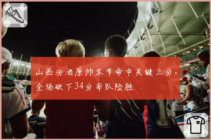 山西汾酒原帅末节命中关键三分，全场砍下34分率队险胜