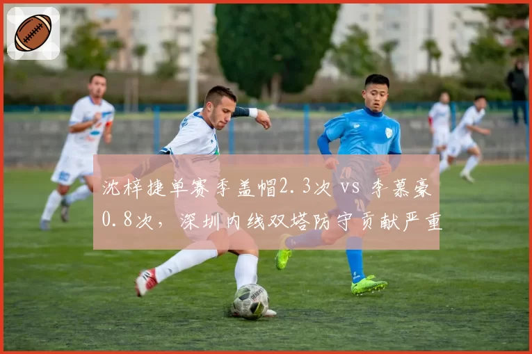 沈梓捷单赛季盖帽2.3次 vs 李慕豪0.8次，深圳内线双塔防守贡献严重失衡