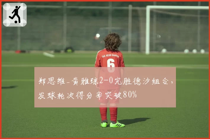 郑思维_黄雅琼2-0完胜德沙组合，发球轮次得分率突破80%
