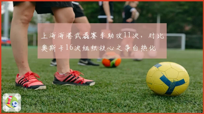 上海海港武磊赛季助攻11次，对比奥斯卡16次组织核心之争白热化