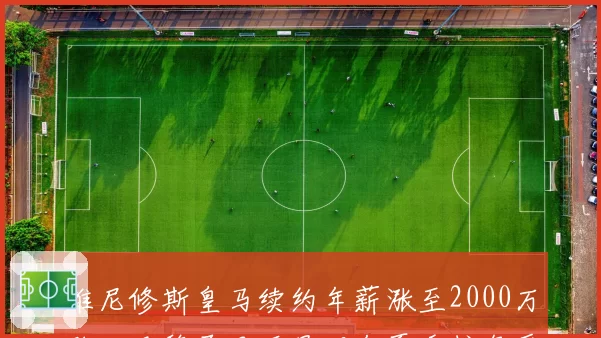 维尼修斯皇马续约年薪涨至2000万欧，巴黎圣日耳曼明年夏季挖角受阻