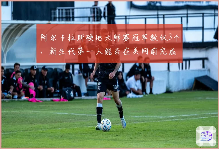 阿尔卡拉斯硬地大师赛冠军数仅3个，新生代第一人能否在美网前完成突破？
