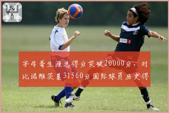字母哥生涯总得分突破20000分，对比诺维茨基31560分国际球员历史得分王之路