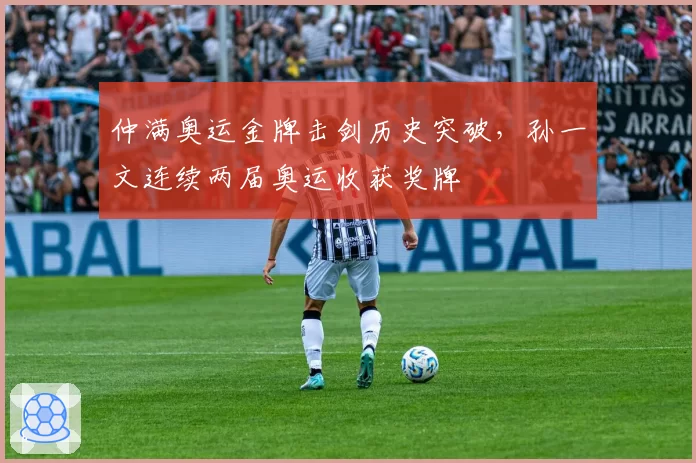 仲满奥运金牌击剑历史突破，孙一文连续两届奥运收获奖牌