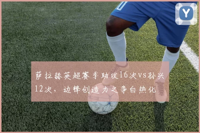 萨拉赫英超赛季助攻16次vs孙兴慜12次，边锋创造力之争白热化