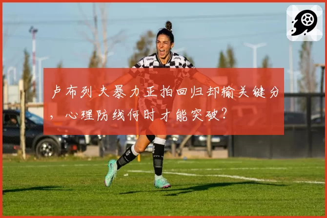 卢布列夫暴力正拍回归却输关键分，心理防线何时才能突破？