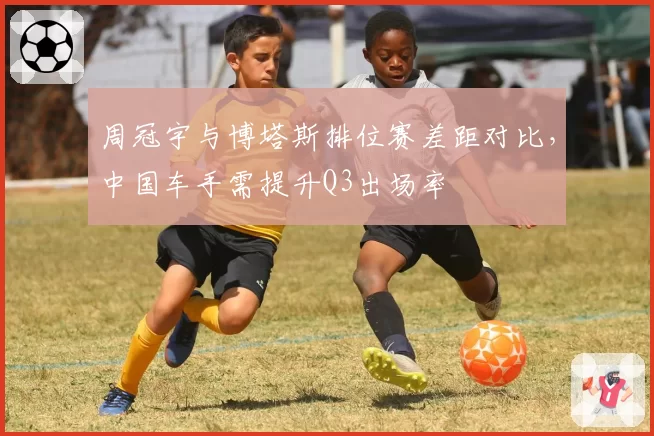 周冠宇与博塔斯排位赛差距对比，中国车手需提升Q3出场率