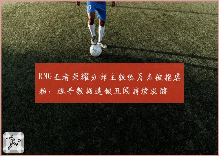 RNG王者荣耀分部主教练月光被指虐粉，选手数据造假丑闻持续发酵