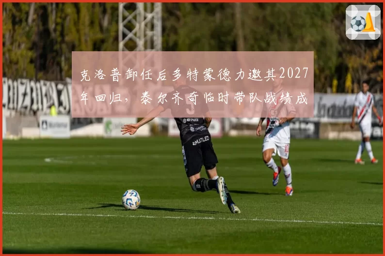 克洛普卸任后多特蒙德力邀其2027年回归，泰尔齐奇临时带队战绩成关键筹码