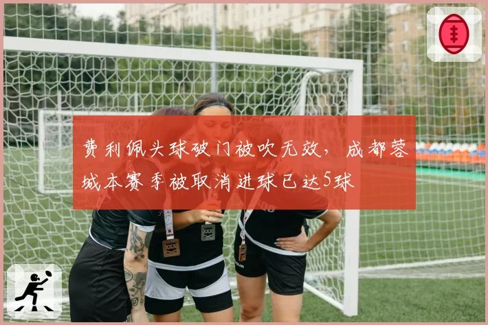 费利佩头球破门被吹无效，成都蓉城本赛季被取消进球已达5球