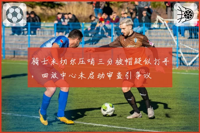 骑士米切尔压哨三分被帽疑似打手，回放中心未启动审查引争议