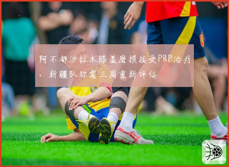 阿不都沙拉木膝盖磨损接受PRP治疗，新疆队称需三周重新评估