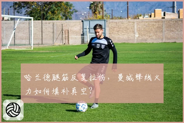 哈兰德腿筋反复拉伤，曼城锋线火力如何填补真空？