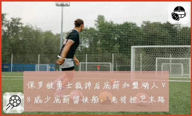 保罗被勇士裁掉后底薪加盟湖人 vs 威少底薪留快船，老将控卫末路选择对比