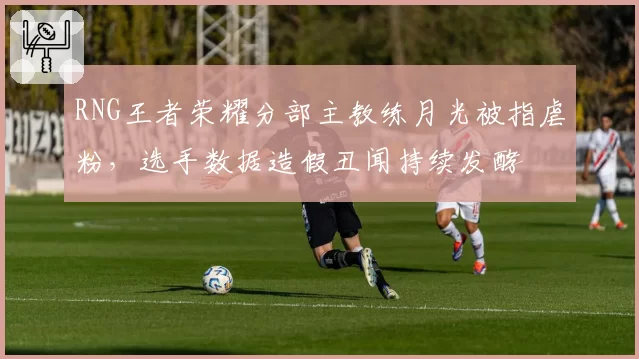 RNG王者荣耀分部主教练月光被指虐粉，选手数据造假丑闻持续发酵