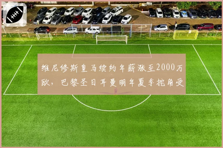 维尼修斯皇马续约年薪涨至2000万欧，巴黎圣日耳曼明年夏季挖角受阻