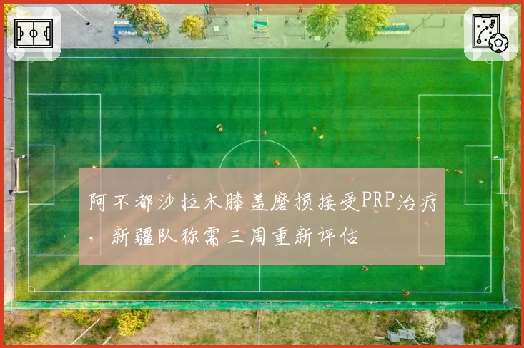 阿不都沙拉木膝盖磨损接受PRP治疗，新疆队称需三周重新评估