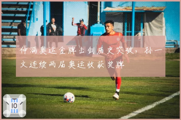仲满奥运金牌击剑历史突破，孙一文连续两届奥运收获奖牌