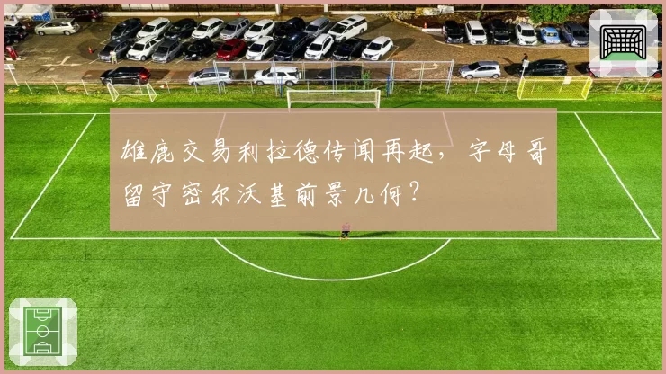 雄鹿交易利拉德传闻再起，字母哥留守密尔沃基前景几何？