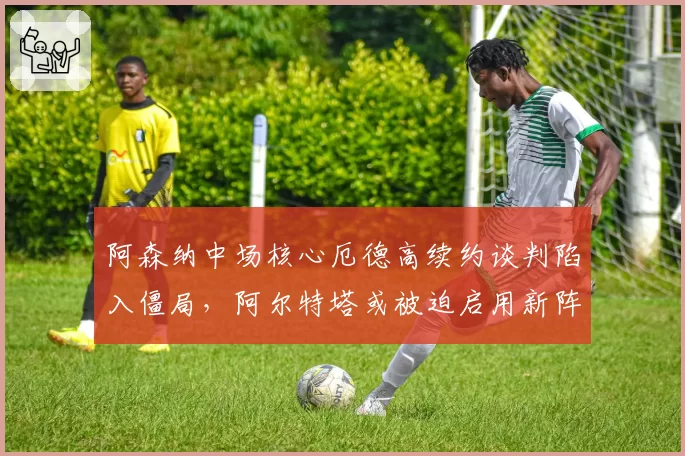阿森纳中场核心厄德高续约谈判陷入僵局，阿尔特塔或被迫启用新阵