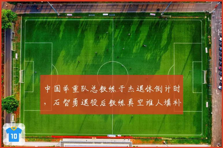 中国举重队总教练于杰退休倒计时，石智勇退役后教练真空谁人填补？