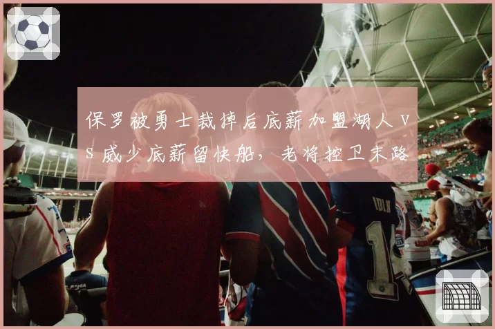 保罗被勇士裁掉后底薪加盟湖人 vs 威少底薪留快船，老将控卫末路选择对比