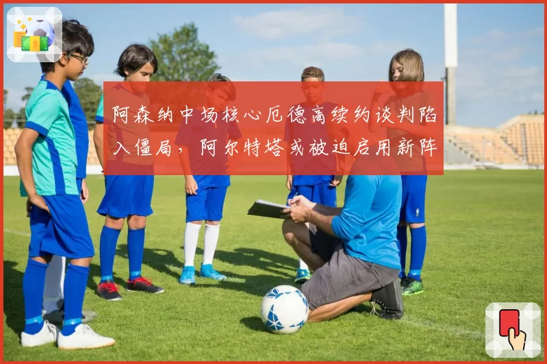 阿森纳中场核心厄德高续约谈判陷入僵局，阿尔特塔或被迫启用新阵