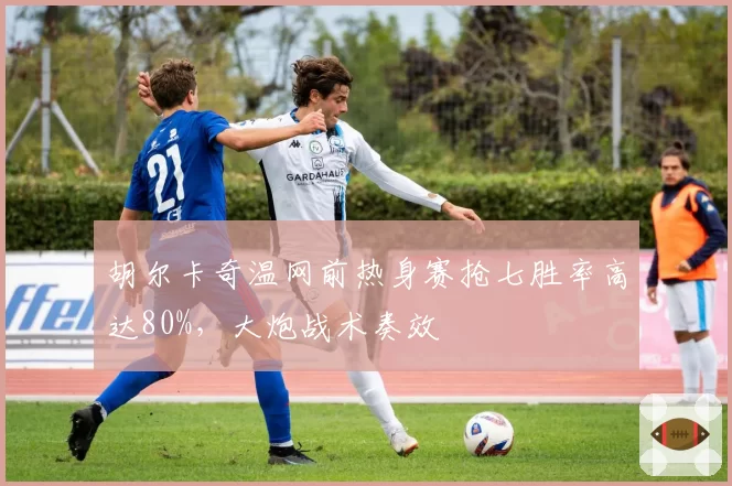 胡尔卡奇温网前热身赛抢七胜率高达80%，大炮战术奏效