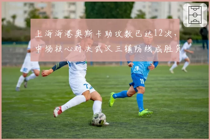 上海海港奥斯卡助攻数已达12次，中场核心对决武汉三镇防线成胜负手