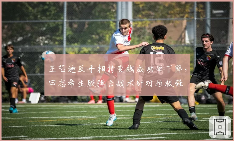 王艺迪反手相持变线成功率下降,田志希生胶弹击战术针对性极强