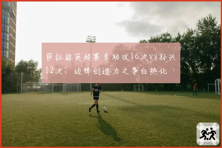 萨拉赫英超赛季助攻16次vs孙兴慜12次，边锋创造力之争白热化